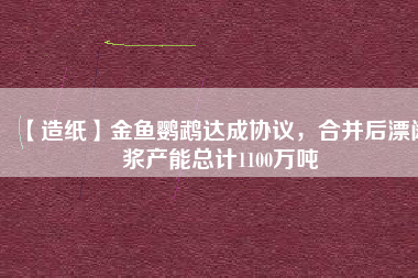 【造紙】金魚鸚鵡達成協(xié)議，合并后漂闊漿產(chǎn)能總計1100萬噸