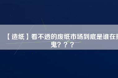 【造紙】看不透的廢紙市場(chǎng)到底是誰(shuí)在搞鬼？？？