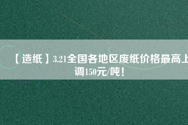 【造紙】3.21全國各地區(qū)廢紙價格最高上調(diào)150元/噸！