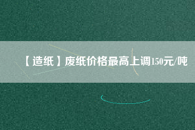 【造紙】廢紙價格最高上調150元/噸