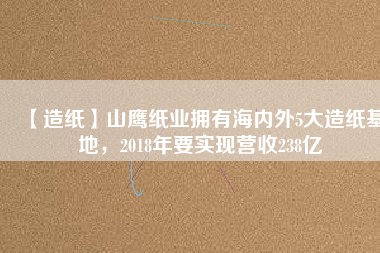 【造紙】山鷹紙業(yè)擁有海內外5大造紙基地，2018年要實現(xiàn)營收238億