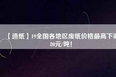 【造紙】19全國(guó)各地區(qū)廢紙價(jià)格最高下調(diào)80元/噸！