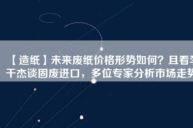 【造紙】未來廢紙價格形勢如何？且看李干杰談固廢進口，多位專家分析市場走勢