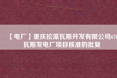 【電廠】重慶松藻瓦斯開發(fā)有限公司670瓦斯發(fā)電廠項目核準的批復