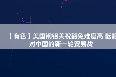 【有色】美國(guó)鋼鋁關(guān)稅豁免難度高 醞釀對(duì)中國(guó)的新一輪貿(mào)易戰(zhàn)