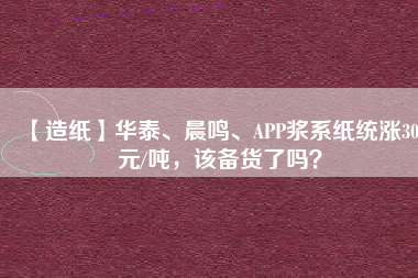 【造紙】華泰、晨鳴、APP漿系紙統(tǒng)漲300元/噸，該備貨了嗎？