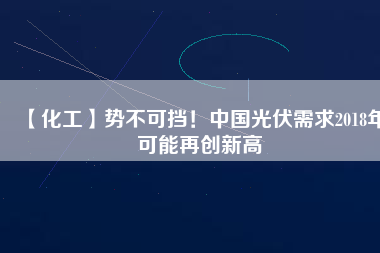 【化工】勢不可擋！中國光伏需求2018年可能再創(chuàng)新高