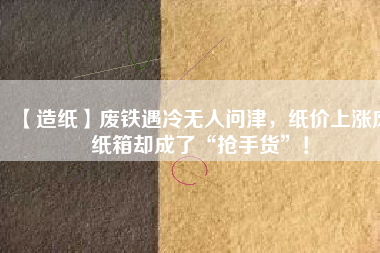 【造紙】廢鐵遇冷無(wú)人問(wèn)津，紙價(jià)上漲廢紙箱卻成了“搶手貨”！