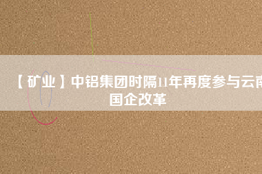 【礦業(yè)】中鋁集團(tuán)時(shí)隔11年再度參與云南國(guó)企改革