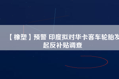 【橡塑】預(yù)警 印度擬對華卡客車輪胎發(fā)起反補貼調(diào)查