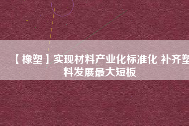 【橡塑】實現(xiàn)材料產(chǎn)業(yè)化標準化 補齊塑料發(fā)展最大短板 