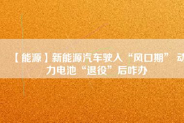 【能源】新能源汽車駛?cè)搿帮L(fēng)口期” 動力電池“退役”后咋辦