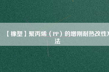 【橡塑】聚丙烯（PP）的增剛耐熱改性方法