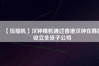 【壓縮機(jī)】漢鐘精機(jī)通過(guò)香港漢鐘在韓國(guó)設(shè)立全資子公司