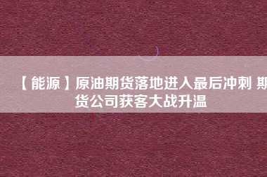 【能源】原油期貨落地進(jìn)入最后沖刺 期貨公司獲客大戰(zhàn)升溫