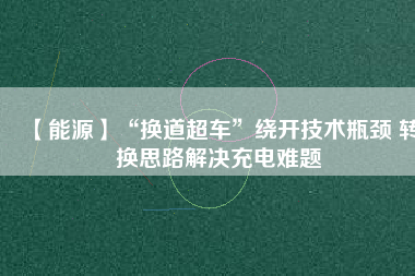 【能源】“換道超車(chē)”繞開(kāi)技術(shù)瓶頸 轉(zhuǎn)換思路解決充電難題