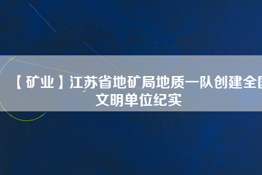 【礦業(yè)】江蘇省地礦局地質(zhì)一隊創(chuàng)建全國文明單位紀(jì)實