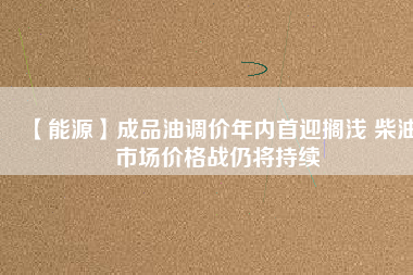 【能源】成品油調(diào)價(jià)年內(nèi)首迎擱淺 柴油市場價(jià)格戰(zhàn)仍將持續(xù)