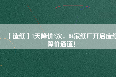 【造紙】1天降價(jià)2次，84家紙廠開(kāi)啟廢紙降價(jià)通道！