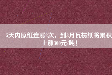 5天內(nèi)原紙連漲2次，到3月瓦楞紙將累積上漲300元/噸！