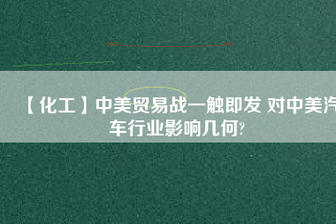 【化工】中美貿(mào)易戰(zhàn)一觸即發(fā) 對(duì)中美汽車(chē)行業(yè)影響幾何?