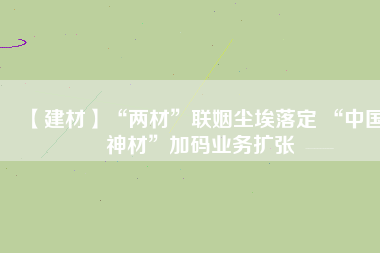 【建材】“兩材”聯(lián)姻塵埃落定 “中國(guó)神材”加碼業(yè)務(wù)擴(kuò)張