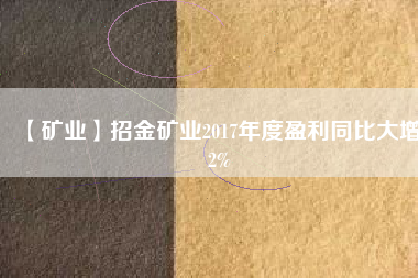 【礦業(yè)】招金礦業(yè)2017年度盈利同比大增82%