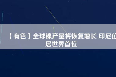 【有色】全球鎳產(chǎn)量將恢復(fù)增長 印尼位居世界首位