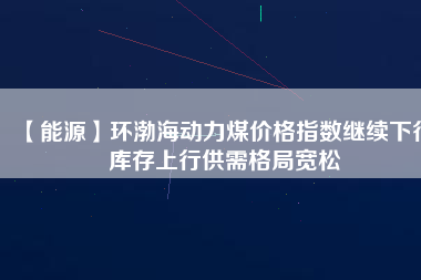 【能源】環(huán)渤海動力煤價格指數(shù)繼續(xù)下行 庫存上行供需格局寬松