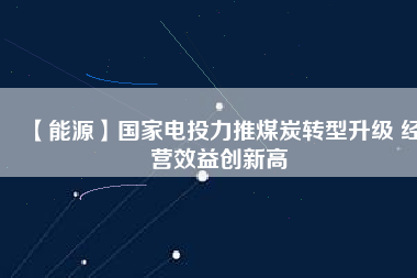 【能源】國家電投力推煤炭轉(zhuǎn)型升級 經(jīng)營效益創(chuàng)新高