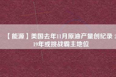 【能源】美國去年11月原油產(chǎn)量創(chuàng)紀錄 2019年或挑戰(zhàn)霸主地位