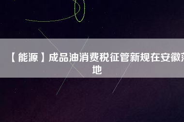 【能源】成品油消費(fèi)稅征管新規(guī)在安徽落地