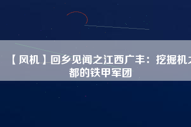 【風(fēng)機(jī)】回鄉(xiāng)見聞之江西廣豐：挖掘機(jī)之都的鐵甲軍團(tuán)