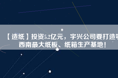 【造紙】投資5.2億元，宇興公司要打造鄂西南最大紙板、紙箱生產(chǎn)基地！