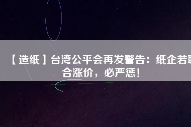 【造紙】臺灣公平會再發(fā)警告：紙企若聯(lián)合漲價，必嚴(yán)懲！