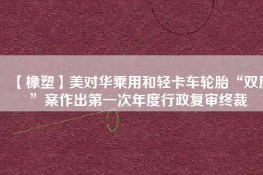 【橡塑】美對華乘用和輕卡車輪胎“雙反”案作出第一次年度行政復(fù)審終裁