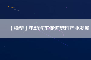 【橡塑】電動汽車促進(jìn)塑料產(chǎn)業(yè)發(fā)展