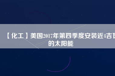 【化工】美國(guó)2017年第四季度安裝近4吉瓦的太陽能