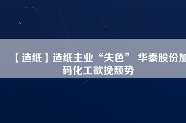 【造紙】造紙主業(yè)“失色” 華泰股份加碼化工欲挽頹勢(shì)