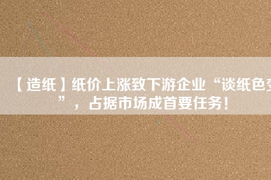 【造紙】紙價上漲致下游企業(yè)“談紙色變”，占據(jù)市場成首要任務！