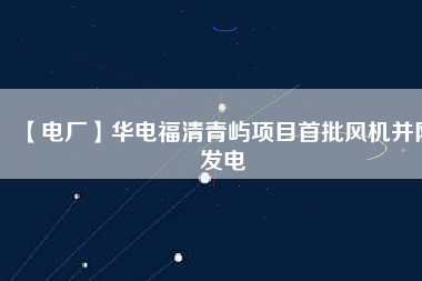 【電廠】華電福清青嶼項目首批風(fēng)機并網(wǎng)發(fā)電