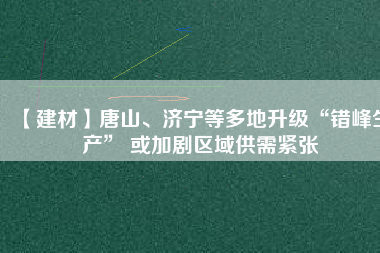 【建材】唐山、濟寧等多地升級“錯峰生產(chǎn)” 或加劇區(qū)域供需緊張