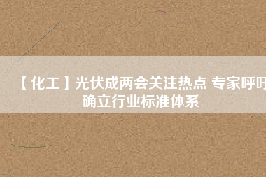 【化工】光伏成兩會關(guān)注熱點 專家呼吁確立行業(yè)標(biāo)準(zhǔn)體系