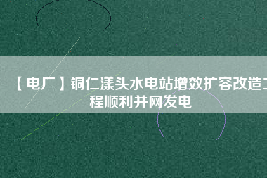 【電廠】銅仁漾頭水電站增效擴(kuò)容改造工程順利并網(wǎng)發(fā)電