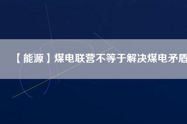 【能源】煤電聯(lián)營(yíng)不等于解決煤電矛盾