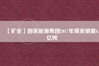 【礦業(yè)】國(guó)家能源集團(tuán)2017年煤炭銷量6.5億噸