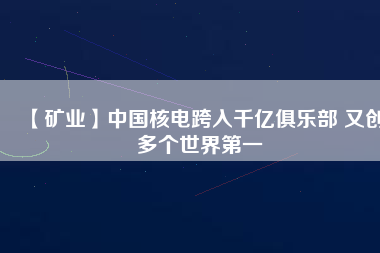 【礦業(yè)】中國(guó)核電跨入千億俱樂部 又創(chuàng)多個(gè)世界第一