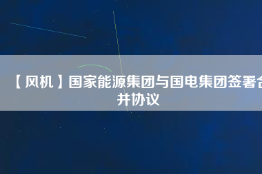 【風(fēng)機(jī)】國(guó)家能源集團(tuán)與國(guó)電集團(tuán)簽署合并協(xié)議