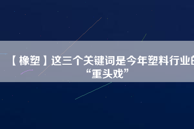 【橡塑】這三個關(guān)鍵詞是今年塑料行業(yè)的“重頭戲”