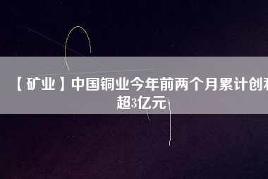 【礦業(yè)】中國(guó)銅業(yè)今年前兩個(gè)月累計(jì)創(chuàng)利超3億元